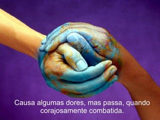 Causa algumas dores, mas passa, quando corajosamente combatida. 