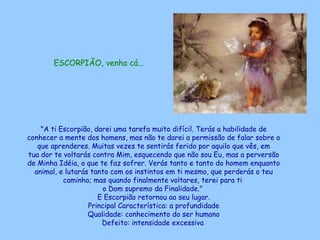 ESCORPIÃO, venha cá...   "A ti Escorpião, darei uma tarefa muito difícil. Terás a habilidade de conhecer a mente dos homens, mas não te darei a permissão de falar sobre o que aprenderes. Muitas vezes te sentirás ferido por aquilo que vês, em tua dor te voltarás contra Mim, esquecendo que não sou Eu, mas a perversão de Minha Idéia, o que te faz sofrer. Verás tanto e tanto do homem enquanto animal, e lutarás tanto com os instintos em ti mesmo, que perderás o teu caminho; mas quando finalmente voltares, terei para ti  o Dom supremo da Finalidade."  E Escorpião retornou ao seu lugar. Principal Característica: a profundidade Qualidade: conhecimento do ser humano Defeito: intensidade excessiva   