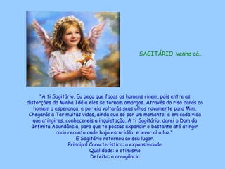 SAGITÁRIO, venha cá...   "A ti Sagitário, Eu peço que faças os homens rirem, pois entre as distorções da Minha Idéia eles se tornam amargos. Através do riso darás ao homem a esperança, e por ela voltarás seus olhos novamente para Mim. Chegarás a Ter muitas vidas, ainda que só por um momento; e em cada vida que atingires, conhecereis a inquietação. A ti Sagitário, darei o Dom da Infinita Abundância, para que te possas expandir o bastante até atingir cada recanto onde haja escuridão, e levar aí a luz."  E Sagitário retornou ao seu lugar. Principal Característica: a expansividade Qualidade: o otimismo Defeito: a arrogância 