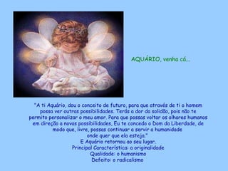 AQUÁRIO, venha cá...   "A ti Aquário, dou o conceito de futuro, para que através de ti o homem possa ver outras possibilidades. Terás a dor da solidão, pois não te permito personalizar o meu amor. Para que possas voltar os olhares humanos em direção a novas possibilidades, Eu te concedo o Dom da Liberdade, de modo que, livre, possas continuar a servir a humanidade  onde quer que ela esteja."  E Aquário retornou ao seu lugar. Principal Característica: a originalidade Qualidade: o humanismo Defeito: o radicalismo   
