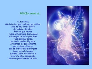 PEIXES, venha cá...   "A ti Peixes,  não foi a toa que te deixei por ultimo,  pois te dou a mais difícil  de todas as tarefas.  Peço-te que reunas  todas as tristezas dos homens  e as tragas de volta para Mim.  Tuas lágrimas serão,  no fundo, minhas lágrimas.  A tristeza e o padecimento  que terás de absorver  são os efeitos das distorções  impostas pelo homem  à Minha Idéia, mas cabe a ti  levar até ele a compaixão,  para que possa tentar de novo.  