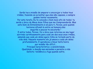 Serás tua a missão de amparar e encorajar a todos teus irmãos, fazendo-os acreditar que eles são capazes, e sempre podem tentar novamente.  Por esta tarefa, Eu te concedo o Dom mais alto de todos: tu serás o único de Meus doze filhos que me Compreenderás. Mas este Dom do Entendimento é só para ti, Peixes, pois quando tentares difundi-lo entre os homens eles  seguirão e poucos te escutarão."  E entre todos, Peixes, foi o único que retornou ao seu lugar sorrindo carinhosamente para cada um dos seus onze irmãos, sabendo que cada um deles agora tinha se tornado parte da vida dele. Naquele momento ele já amava a cada um deles profundamente. E agradeceu a Deus tanta honra  por missão tão difícil...  Principal Característica: a sensibilidade. Qualidade: a doação nas amizades e perante a vida Defeito: tendência a fuga quando sofre.   