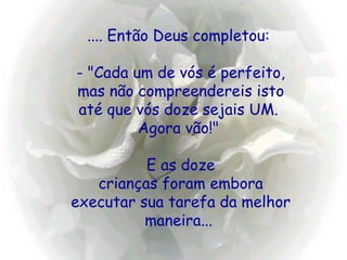 .... Então Deus completou:    - "Cada um de vós é perfeito,  mas não compreendereis isto até que vós doze sejais UM.  Agora vão!"  E as doze crianças foram embora executar sua tarefa da melhor maneira...   