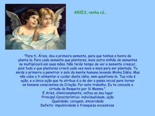 ARIES, venha cá... "Para ti, Áries, dou a primeira semente, para que tenhas a honra de planta-la. Para cada semente que plantares, mais outro milhão de sementes se multiplicará em suas mãos. Não terás tempo de ver a semente crescer, pois tudo o que plantares criará cada vez mais e mais para ser plantado. Tu serás o primeiro a penetrar o solo da mente humana levando Minha Idéia. Mas não cabe a ti alimentar e cuidar desta idéia, nem questiona-la. Tua vida é ação, e a única ação que te atribuo é a de dar o passo inicial para tornar os homens conscientes da Criação. Por este trabalho, Eu te concedo a virtude do Respeito por Si Mesmo."  E Aries, silenciosamente, voltou ao seu lugar Principal Característica: individualidade, ação Qualidade: coragem, sinceridade Defeito: impulsividade e franqueza excessivas   