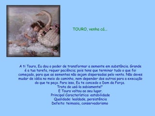 TOURO, venha cá...   A ti Touro, Eu dou o poder de transformar a semente em substância. Grande é a tua tarefa, requer paciência; pois tens que terminar tudo o que foi começado, para que as sementes não sejam dispersadas pelo vento. Não deves mudar de idéia no meio do caminho, nem depender dos outros para a execução do que te peço. Para isso, Eu te concedo o Dom da Força.  Trata de usá-la sabiamente!"  E Touro voltou ao seu lugar. Principal Característica: estabilidade Qualidade: lealdade, persistência Defeito: teimosia, conservadorismo   