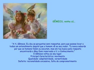GÊMEOS, venha cá...   "A ti, Gêmeos. Eu dou as perguntas sem respostas, para que possas levar a todos um entendimento daquilo que o homem vê ao seu redor. Tu nunca saberás por que os homens falam ou escutam, mas em tua busca pela resposta encontrarás o Meu Dom reservado a ti: o Conhecimento."  E Gêmeos voltou ao seu lugar. Principal Característica: movimento Qualidade: adaptabilidade, versatilidade Defeito: racionalidade excessiva, falta de comprometimento   