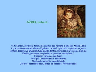CÂNCER, venha cá...   "A ti Câncer, atribuo a tarefa de ensinar aos homens a emoção. Minha Idéia é que provoques neles risos e lágrimas, de modo que tudo o que eles vejam e sintam desenvolva uma plenitude desde dentro. Para isso, Eu te dou o Dom da Família, para que tua plenitude possa se multiplicar."  E Câncer voltou ao seu lugar. Principal Característica: sentimento Qualidade: empatia, sensibilidade Defeito: possessividade, apego ao passado, flutuabilidade   
