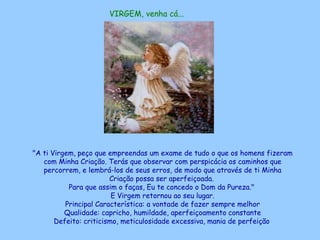 VIRGEM, venha cá...   "A ti Virgem, peço que empreendas um exame de tudo o que os homens fizeram com Minha Criação. Terás que observar com perspicácia os caminhos que percorrem, e lembrá-los de seus erros, de modo que através de ti Minha Criação possa ser aperfeiçoada.  Para que assim o faças, Eu te concedo o Dom da Pureza."  E Virgem retornou ao seu lugar. Principal Característica: a vontade de fazer sempre melhor Qualidade: capricho, humildade, aperfeiçoamento constante Defeito: criticismo, meticulosidade excessiva, mania de perfeição   