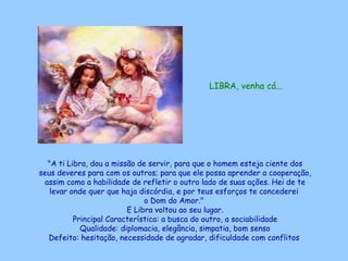 LIBRA, venha cá...   "A ti Libra, dou a missão de servir, para que o homem esteja ciente dos seus deveres para com os outros; para que ele possa aprender a cooperação, assim como a habilidade de refletir o outro lado de suas ações. Hei de te levar onde quer que haja discórdia, e por teus esforços te concederei  o Dom do Amor."  E Libra voltou ao seu lugar. Principal Característica: a busca do outro, a sociabilidade Qualidade: diplomacia, elegância, simpatia, bom senso Defeito: hesitação, necessidade de agradar, dificuldade com conflitos   