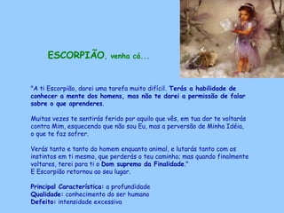 ESCORPIÃO , venha cá...   "A ti Escorpião, darei uma tarefa muito difícil.  Terás a habilidade de conhecer a mente dos homens, mas não te darei a permissão de falar sobre o que aprenderes .  Muitas vezes te sentirás ferido por aquilo que vês, em tua dor te voltarás contra Mim, esquecendo que não sou Eu, mas a perversão de Minha Idéia,  o que te faz sofrer.  Verás tanto e tanto do homem enquanto animal, e lutarás tanto com os instintos em ti mesmo, que perderás o teu caminho; mas quando finalmente voltares, terei para ti o  Dom supremo da Finalidade ."  E Escorpião retornou ao seu lugar. Principal Característica:  a profundidade Qualidade:  conhecimento do ser humano Defeito:  intensidade excessiva   