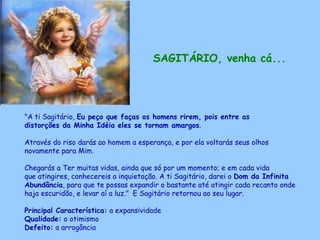 SAGITÁRIO, venha cá...   "A ti Sagitário,  Eu peço que faças os homens rirem, pois entre as distorções da Minha Idéia eles se tornam amargos .  Através do riso darás ao homem a esperança, e por ela voltarás seus olhos novamente para Mim. Chegarás a Ter muitas vidas, ainda que só por um momento; e em cada vida que atingires, conhecereis a inquietação. A ti Sagitário, darei o  Dom da Infinita Abundância , para que te possas expandir o bastante até atingir cada recanto onde haja escuridão, e levar aí a luz."  E Sagitário retornou ao seu lugar. Principal Característica:  a expansividade Qualidade:  o otimismo Defeito:  a arrogância 