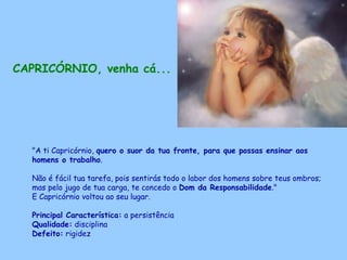 CAPRICÓRNIO, venha cá...   "A ti Capricórnio,  quero o suor da tua fronte, para que possas ensinar aos homens o trabalho .  Não é fácil tua tarefa, pois sentirás todo o labor dos homens sobre teus ombros; mas pelo jugo de tua carga, te concedo o  Dom da Responsabilidade ."  E Capricórnio voltou ao seu lugar. Principal Característica:  a persistência Qualidade:  disciplina Defeito:  rigidez   