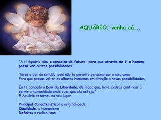 AQUÁRIO, venha cá...   "A ti Aquário,  dou o conceito de futuro, para que através de ti o homem possa ver outras possibilidades .  Terás a dor da solidão, pois não te permito personalizar o meu amor.  Para que possas voltar os olhares humanos em direção a novas possibilidades,  Eu te concedo o  Dom da Liberdade , de modo que, livre, possas continuar a servir a humanidade onde quer que ela esteja."  E Aquário retornou ao seu lugar. Principal Característica:  a originalidade Qualidade:  o humanismo Defeito:  o radicalismo   
