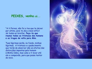 PEIXES, venha  cá...   "A ti Peixes, não foi a toa que te deixei por ultimo, pois  te dou a mais difícil  de todas as tarefas .  Peço-te que reunas todas as tristezas dos homens e as tragas de volta para Mim .  Tuas lágrimas serão, no fundo, minhas lágrimas.  A tristeza e o padecimento  que terás de absorver são os efeitos das distorções impostas pelo homem  à Minha Idéia, mas cabe a ti levar até ele a compaixão, para que possa tentar de novo.  