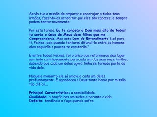 Serás tua a missão de amparar e encorajar a todos teus irmãos, fazendo-os acreditar que eles são capazes, e sempre podem tentar novamente.  Por esta tarefa,  Eu te concedo o Dom mais alto de todos: tu serás o único de Meus doze filhos que me Compreenderás . Mas este  Dom do Entendimento  é só para ti, Peixes, pois quando tentares difundi-lo entre os homens eles seguirão e poucos te escutarão."  E entre todos, Peixes, foi o único que retornou ao seu lugar sorrindo carinhosamente para cada um dos seus onze irmãos, sabendo que cada um deles agora tinha se tornado parte da vida dele.  Naquele momento ele já amava a cada um deles profundamente. E agradeceu a Deus tanta honra por missão tão difícil...  Principal Característica:  a sensibilidade. Qualidade:  a doação nas amizades e perante a vida Defeito:  tendência a fuga quando sofre.   