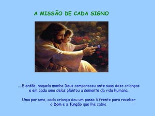 A MISSÃO DE CADA SIGNO   ....E então, naquela manha Deus compareceu ante suas doze crianças  e em cada uma delas plantou a semente da vida humana.  Uma por uma, cada criança deu um passo à frente para receber  o  Dom  e a  função  que lhe cabia .   
