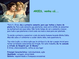 ARIES, venha cá... "Para ti, Áries,  dou a primeira semente ,  para que tenhas a honra de planta-la . Para cada semente que plantares, mais outro milhão de sementes se multiplicará em suas mãos. Não terás tempo de ver a semente crescer, pois tudo o que plantares criará cada vez mais e mais para ser plantado.  Tu serás o primeiro a penetrar o solo da mente humana levando Minha Idéia.  Mas não cabe a ti alimentar e cuidar desta idéia, nem questiona-la.  Tua vida é ação, e a única ação que te atribuo é a de dar o passo inicial para tornar os homens conscientes da Criação. Por este trabalho,  Eu te concedo  a virtude do Respeito por Si Mesmo ."  E Aries, silenciosamente, voltou ao seu lugar Principal Característica:  individualidade, ação Qualidade:  coragem, sinceridade Defeito:  impulsividade e franqueza excessivas   