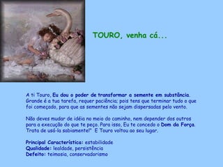 TOURO, venha cá...   A ti Touro,  Eu dou o poder de   transformar a semente em substância . Grande é a tua tarefa, requer paciência; pois tens que terminar tudo o que foi começado, para que as sementes não sejam dispersadas pelo vento.  Não deves mudar de idéia no meio do caminho, nem depender dos outros para a execução do que te peço. Para isso, Eu te concedo o  Dom da Força . Trata de usá-la sabiamente!"  E Touro voltou ao seu lugar. Principal Característica:  estabilidade Qualidade:  lealdade, persistência Defeito:  teimosia, conservadorismo   