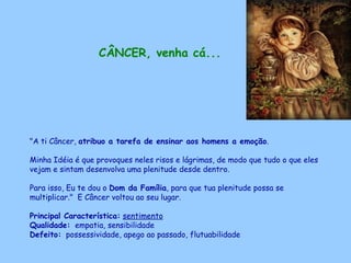CÂNCER, venha cá...   "A ti Câncer,  atribuo a tarefa de ensinar aos homens a emoção .  Minha Idéia é que provoques neles risos e lágrimas, de modo que tudo o que eles vejam e sintam desenvolva uma plenitude desde dentro.  Para isso, Eu te dou o  Dom da Família , para que tua plenitude possa se multiplicar."  E Câncer voltou ao seu lugar. Principal Característica:   sentimento Qualidade:   empatia, sensibilidade Defeito:   possessividade, apego ao passado, flutuabilidade   