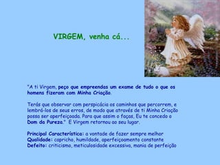 VIRGEM, venha cá...   "A ti Virgem,  peço que empreendas um exame de tudo o que os homens fizeram com Minha Criação .  Terás que observar com perspicácia os caminhos que percorrem, e lembrá-los de seus erros, de modo que através de ti Minha Criação possa ser aperfeiçoada. Para que assim o faças, Eu te concedo o  Dom da Pureza ."  E Virgem retornou ao seu lugar. Principal Característica:  a vontade de fazer sempre melhor Qualidade:  capricho, humildade, aperfeiçoamento constante Defeito:  criticismo, meticulosidade excessiva, mania de perfeição   