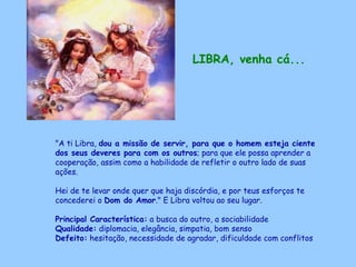LIBRA, venha cá...   "A ti Libra,  dou a missão de servir, para que o homem esteja ciente dos seus deveres para com os outros ; para que ele possa aprender a cooperação, assim como a habilidade de refletir o outro lado de suas ações.  Hei de te levar onde quer que haja discórdia, e por teus esforços te concederei o  Dom do Amor ." E Libra voltou ao seu lugar. Principal Característica:  a busca do outro, a sociabilidade Qualidade:  diplomacia, elegância, simpatia, bom senso Defeito:  hesitação, necessidade de agradar, dificuldade com conflitos   