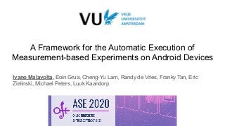 Ivano Malavolta - https://github.com/S2-group/android-runner
A Framework for the Automatic Execution of
Measurement-based Experiments on Android Devices
Ivano Malavolta, Eoin Grua, Cheng-Yu Lam, Randy de Vries, Franky Tan, Eric
Zielinski, Michael Peters, Luuk Kaandorp
 