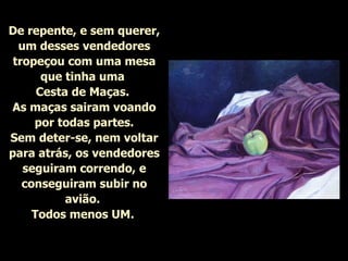 De repente, e sem querer, um desses vendedores tropeçou com uma mesa que tinha uma  Cesta de Maças.  As maças sairam voando por todas partes. Sem deter-se, nem voltar para atrás, os vendedores seguiram correndo, e conseguiram subir no avião.  Todos menos UM.   