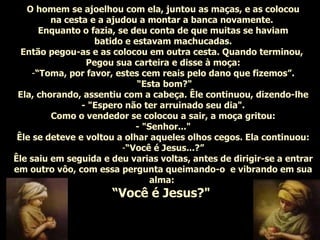 O homem se ajoelhou com ela, juntou as maças, e as colocou na cesta e a ajudou a montar a banca novamente.  Enquanto o fazia, se deu conta de que muitas se haviam batido e estavam machucadas. Então pegou-as e as colocou em outra cesta. Quando terminou,  Pegou sua carteira e disse à moça: “ Toma, por favor, estes cem reais pelo dano que fizemos”. “ Esta bom?" Ela, chorando, assentiu com a cabeça. Êle continuou, dizendo-lhe - "Espero não ter arruinado seu dia". Como o vendedor se colocou a sair, a moça gritou: - "Senhor..." Êle se deteve e voltou a olhar aqueles olhos cegos. Ela continuou: “ Você é Jesus...?” Êle saiu em seguida e deu varias voltas, antes de dirigir-se a entrar em outro vôo, com essa pergunta queimando-o  e vibrando em sua alma:  “ Você é Jesus?"   