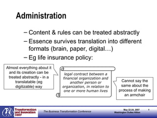 Administration Content & rules can be treated abstractly Essence survives translation into different formats (brain, paper, digital…) Eg life insurance policy: legal contract between a financial organization and another person or organization, in relation to one or more human lives Almost everything about it and its creation can be treated abstractly - in a translatable (eg digitizable) way Cannot say the same about the process of making an armchair 