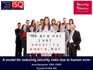 “We a r e n o t
                      j u s t
                  s e c u r i t y
                 a wa r e , b u t
                  s e c u r i t y
                c o mp e t e n t
A model for reducing security risks due to human error
                   a s we l l ”
                 Anup Narayanan, CISA, CISSP
                     Founder & CEO, ISQ            1
 