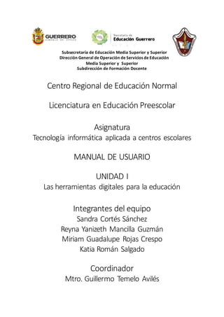 Subsecretaría de Educación Media Superior y Superior
Dirección General de Operación de Servicios de Educación
Media Superior y Superior
Subdirección de Formación Docente
Centro Regional de Educación Normal
Licenciatura en Educación Preescolar
Asignatura
Tecnología informática aplicada a centros escolares
MANUAL DE USUARIO
UNIDAD I
Las herramientas digitales para la educación
Integrantes del equipo
Sandra Cortés Sánchez
Reyna Yanizeth Mancilla Guzmán
Miriam Guadalupe Rojas Crespo
Katia Román Salgado
Coordinador
Mtro. Guillermo Temelo Avilés
 