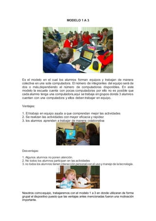 MODELO 1 A 3
Es el modelo en el cual los alumnos forman equipos y trabajan de manera
colectiva en una sola computadora. El número de integrantes del equipo será de
dos o más,dependiendo el número de computadoras disponibles. En este
modelo la escuela cuenta con pocas computadoras por ello no es posible que
cada alumno tenga una computadora,aquí se trabaja en grupos donde 3 alumnos
cuentan con una computadora y ellos deben trabajar en equipo.
Ventajas:
1. El trabajo en equipo ayuda a que comprendan mejor las actividades
2. Se realizan las actividades con mayor eficacia y rapidez
3. los alumnos aprenden a trabajar de manera colaborativa
Desventajas:
1. Algunos alumnos no ponen atención.
2. No todos los alumnos participan en las actividades
3. no todos los alumnos tienen interacción personal con el uso y manejo de la tecnología.
Nosotros como equipo, trabajaremos con el modelo 1 a 3 en donde utilizaran de forma
grupal el dispositivo puesto que las ventajas antes mencionadas fueron una motivación
importante.
 