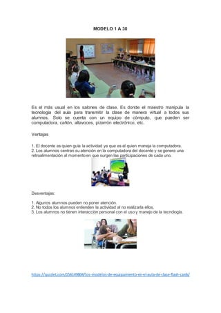 MODELO 1 A 30
Es el más usual en los salones de clase. Es donde el maestro manipula la
tecnología del aula para transmitir la clase de manera virtual a todos sus
alumnos. Solo se cuenta con un equipo de cómputo, que pueden ser
computadora, cañón, altavoces, pizarrón electrónico, etc.
Ventajas
1. El docente es quien guía la actividad ya que es el quien maneja la computadora.
2. Los alumnos centran su atención en la computadora del docente y se genera una
retroalimentación al momento en que surgen las participaciones de cada uno.
Desventajas:
1. Algunos alumnos pueden no poner atención.
2. No todos los alumnos entienden la actividad al no realizarla ellos.
3. Los alumnos no tienen interacción personal con el uso y manejo de la tecnología.
https://quizlet.com/156149804/los-modelos-de-equipamiento-en-el-aula-de-clase-flash-cards/
 