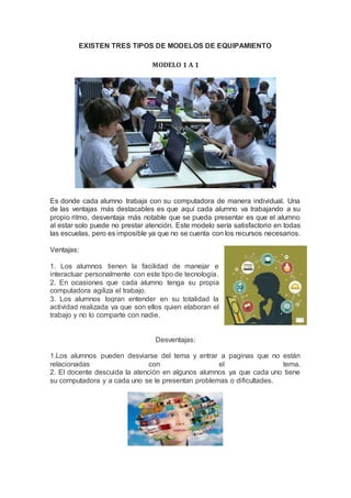 EXISTEN TRES TIPOS DE MODELOS DE EQUIPAMIENTO
MODELO 1 A 1
Es donde cada alumno trabaja con su computadora de manera individual. Una
de las ventajas más destacables es que aquí cada alumno va trabajando a su
propio ritmo, desventaja más notable que se pueda presentar es que el alumno
al estar solo puede no prestar atención. Este modelo sería satisfactorio en todas
las escuelas, pero es imposible ya que no se cuenta con los recursos necesarios.
Ventajas:
1. Los alumnos tienen la facilidad de manejar e
interactuar personalmente con este tipo de tecnología.
2. En ocasiones que cada alumno tenga su propia
computadora agiliza el trabajo.
3. Los alumnos logran entender en su totalidad la
actividad realizada ya que son ellos quien elaboran el
trabajo y no lo comparte con nadie.
Desventajas:
1.Los alumnos pueden desviarse del tema y entrar a paginas que no están
relacionadas con el tema.
2. El docente descuida la atención en algunos alumnos ya que cada uno tiene
su computadora y a cada uno se le presentan problemas o dificultades.
 