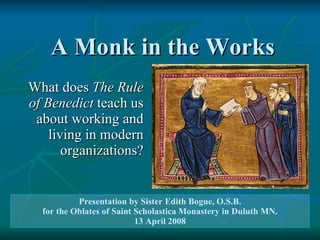 A Monk in the Works What does  The Rule of Benedict  teach us about working and living in modern organizations? Presentation by Sister Edith Bogue, O.S.B. for the Oblates of Saint Scholastica Monastery in Duluth MN. 13 April 2008 