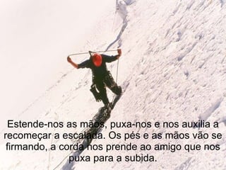 Estende-nos as mãos, puxa-nos e nos auxilia a recomeçar a escalada. Os pés e as mãos vão se firmando, a corda nos prende ao amigo que nos puxa para a subida. 