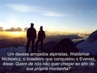 Um desses arrojados alpinistas, Waldemar Nicliewicz, o brasileiro que conquistou o Everest, disse:  Quem de nós não quer chegar ao alto de sua própria montanha? 