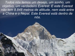 Todos nós temos um desejo, um sonho, um objetivo, um verdadeiro Everest. E este Everest não tem 8.848 metros de altitude, nem está entre a China e o Nepal. Este Everest está dentro de nós. 