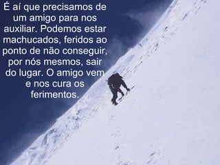 É aí que precisamos de um amigo para nos auxiliar. Podemos estar machucados, feridos ao ponto de não conseguir, por nós mesmos, sair do lugar. O amigo vem e nos cura os ferimentos. 