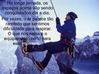 Na longa jornada, os espaços acima vão sendo conquistados dia a dia. Por vezes, o ar parece tão rarefeito que sentimos dificuldade para respirar. O que nos salva é o equipamento certo para este  momento. 