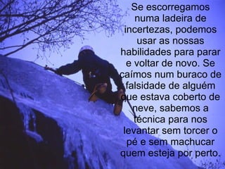Se escorregamos numa ladeira de incertezas, podemos usar as nossas habilidades para parar e voltar de novo. Se caímos num buraco de falsidade de alguém que estava coberto de neve, sabemos a técnica para nos levantar sem torcer o pé e sem machucar quem esteja por perto. 