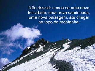 Não desistir nunca de uma nova felicidade, uma nova caminhada, uma nova paisagem, até chegar ao topo da montanha. 