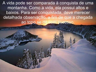 A vida pode ser comparada à conquista de uma montanha. Como a vida, ela possui altos e baixos. Para ser conquistada, deve merecer detalhada observação, a fim de que a chegada ao topo se dê com sucesso. 