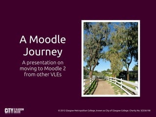 A Moodle
 Journey
 A presentation on
moving to Moodle 2
  from other VLEs




              © 2012 Glasgow Metropolitan College, known as City of Glasgow College. Charity No. SC036198
 