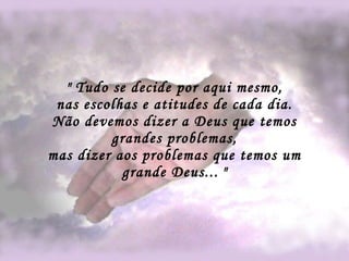" Tudo se decide por aqui mesmo, nas escolhas e atitudes de cada dia. Não devemos dizer a Deus que temos grandes problemas, mas dizer aos problemas que temos um grande Deus...   " 