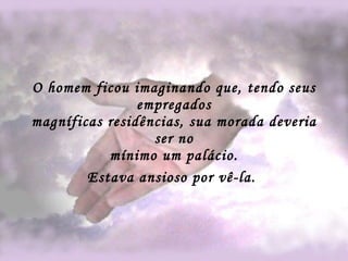 O homem ficou imaginando que, tendo seus empregados magníficas residências, sua morada deveria ser no mínimo um palácio. Estava ansioso por vê-la.   