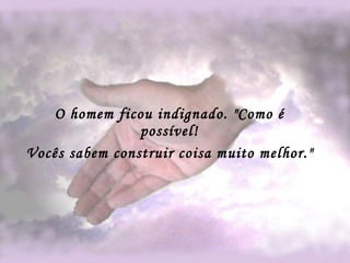 O homem ficou indignado. "Como é possível! Vocês sabem construir coisa muito melhor."   
