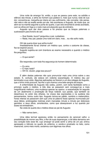 www.nead.unama.br
101
Uma noite de amargor foi, então, a que se passou para este; na solidão e
silêncio das trevas, a alma do homem que padece é, mais que nunca, toda de sua
dor; concentra-se, mergulha-se inteira em seu sofrimento, não concebe; não pensa,
não vela e não se exalta senão por ela. Isto aconteceu a Augusto, de modo que, ao
abrir-se na manhã seguinte a porta do quarto, o pai veio encontrá-lo ainda acordado,
com os olhos em fogo e o rosto mais enrubescido que de ordinário.
Augusto quis dar dois passos e foi preciso que os braços paternais o
sustivessem para livrá-lo de cair.
— Que fizeste, louco? perguntou o pai, cuidadoso.
— Nada, meu pai; passei uma noite em claro, mas… eu não sofro nada.
Oh! ele queria dizer que sofria muito!
Imediatamente foi-se chamar um médico que, contra o costume da classe,
fez-se esperar pouco.
Augusto sujeitou-se com brandura ao exame necessário e quando o médico
lhe perguntou:
— O que sente?
Ele respondeu com toda fria segurança do homem determinado:
— Eu amo.
— E mais nada?
— Oh! Sr. doutor, julga isso pouco?
E além destas palavras não quis pronunciar mais uma única sobre o seu
estado. E, contudo, ele estava em violenta exacerbação. O médico deu por
terminada a sua visita. Algumas aplicações se fizeram e um dos colegas de Augusto,
que o tinha vindo procurar, fez-lhe o que chamou uma bela sangria de braços.
A enfermidade de Augusto não cedeu, porém, com tanta facilidade como a
princípio supôs o médico, e três dias se passaram sem conseguir-se a mais
insignificante melhora; uma mudança apenas se operou: a exacerbação foi seguida
de um abatimento e prostração de força notável; sua paixão, que também se
desenhava no ardor dos olhares, na viveza das expressões e na audácia dos
pensamentos, tomou outro tipo: Augusto tornou-se pálido, sombrio e melancólico;
horas inteiras se passavam sem que uma só palavra fosse apenas murmurada por
seus lábios, prolongadas insônias eram marcadas minuto a minuto por dolorosos
gemidos; e seus olhos, amortecidos, como que obsequiavam a luz quando por
acaso se entreabriam.
Na visita do quarto dia o médico disse ao pai de Augusto:
— Não vamos bem...
Uma idéia terrível apareceu então no pensamento do sensível velho: a
possibilidade de morrer seu filho, a flor de suas esperanças, e tal idéia derramou em
seu coração todo esse fel, cujo amargor só pode sentir a alma de um pai; entrou
apressado e trêmulo no quarto do enfermo, e vendo-o prostrado no leito, como
insensível, como meio morto, exclamou com lágrimas nos olhos:
 