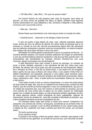 www.nead.unama.br
102
— Oh! Meu filho!... Meu filho!... Por que me queres matar?
Um brando favônio de vida passeou pelo rosto de Augusto; seus olhos se
abriram, um leve sorriso de gratidão lhe alisou os lábios, também duas lágrimas
ficaram penduradas em suas pálpebras e ele, tomando e beijando a mão paterna,
murmurou com vozsumida e terna:
— Meu pai... tão bom!...
Doces frases que retumbaram com mais doçura ainda no coração do velho.
— Querido louco! ... disse ele: tu me obrigas a fazer loucuras!
E saiu do quarto e logo depois de casa, mas, voltando passadas algumas
horas, entrou de novo na câmara do doente; fez retirar todas as pessoas que aí se
achavam e, ficando só com ele, deu-lhe provavelmente algum elixir tão admirável,
que as melhoras começaram a parecer como por encantamento, no mesmo instante.
Que milagre não será capaz de fazer o amor dos pais?...
Novidades do mesmo gênero perturbavam a paz e os prazeres da ilha de... D.
Carolina também padecia. Os nossos amantes acabavam de chegar ao sentimental,
e com seu sentimentalismo estavam azedando a vida dos que lhes queriam bem. Os
namoradores são semelhantes às crianças: primeiro divertem-nos com suas
momices, depois incomodam-nos choramingando.
A bela Moreninha tinha visto romper a aurora do domingo, no rochedo da
gruta, e tendo, debalde, esperado o seu estudante até alto dia, voltou para casa
arrufada. No almoço não houve prato que não acusasse de mal temperado: faltava-
lhe o tempero do amor; o chá não se podia tomar, o dia estava frio de enregelar,
toda a gente de sua casa a olhava com maus olhos, e seu próprio irmão tinha um
deleite imperdoável: era estudante, pertencia a uma classe cujos membros eram,
sem exceção, sem exceção nenhuma (bradava ela lindamente enraivecida), falsos,
maus, mentirosos e até... feios. A tarde sentiu-se incomodada. Retirou-se, não ceou
e não dormiu.
Tudo neste mundo é mais ou menos compensado, e o amor mio podia deixar
de fazer parte da regra. Ele, que de um nadazinho tira motivos para o prazer de dias
inteiros, que de uma flor já murcha engendra o mais vivo contentamento, que por um
só cabelo faz escarcéus tais, que nem mesmo a sorte grande os causaria, que por
uma cartinha de cinco linhas põe os lábios de um pobre amante em inflamação
aguda com o estalar de tantos beijos, se não produzisse também agastados arrufos,
às vezes algumas cólicas, outras amargores de boca, palpitações, ataques de
hipocondria, pruído de canelas etc., seria tão completa a felicidade cá embaixo, que
a terra chegaria a lembrar-se de ser competidora do céu.
Um exemplo dessa regra está sendo a nossa cara menina. Coitadinha! Vai
passando uma semana de ciúmes e amarguras; acordando-se ao primeiro trinar do
canário, ela busca o rochedo, e com os olhos embebidos no mar, canta muitas vezes
a balada de Ahy, repetindo com fogo a estrofe que tanto lhe condiz, por principiar
assim:
"Eu tenho quinze anos
E sou morena e linda".
E quando o sol começa a fazer-se quente, deixa o rochedo, para passar o dia
inteiro no fundo do seu gabinete, ou ao lado de sua boa avó, que mal pode consolá-
 