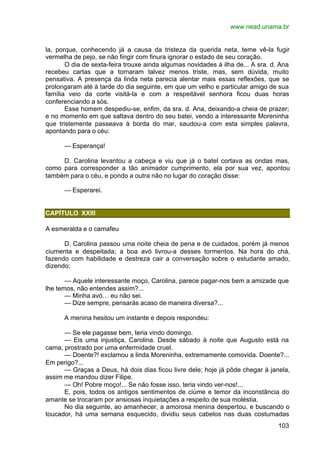 www.nead.unama.br
103
la, porque, conhecendo já a causa da tristeza da querida neta, teme vê-la fugir
vermelha de pejo, se não fingir com finura ignorar o estado de seu coração.
O dia de sexta-feira trouxe ainda algumas novidades à ilha de... A sra. d. Ana
recebeu cartas que a tornaram talvez menos triste, mas, sem dúvida, muito
pensativa. A presença da linda neta parecia alentar mais essas reflexões, que se
prolongaram até à tarde do dia seguinte, em que um velho e particular amigo de sua
família veio da corte visitá-la e com a respeitável senhora ficou duas horas
conferenciando a sós.
Esse homem despediu-se, enfim, da sra. d. Ana, deixando-a cheia de prazer;
e no momento em que saltava dentro do seu batei, vendo a interessante Moreninha
que tristemente passeava à borda do mar, saudou-a com esta simples palavra,
apontando para o céu:
— Esperança!
D. Carolina levantou a cabeça e viu que já o batel cortava as ondas mas,
como para corresponder a tão animador cumprimento, ela por sua vez, apontou
também para o céu, e pondo a outra não no lugar do coração disse:
— Esperarei.
CAPÍTULO XXIII
A esmeralda e o camafeu
D. Carolina passou uma noite cheia de pena e de cuidados, porém já menos
ciumenta e despeitada; a boa avó livrou-a desses tormentos. Na hora do chá,
fazendo com habilidade e destreza cair a conversação sobre o estudante amado,
dizendo:
— Aquele interessante moço, Carolina, parece pagar-nos bem a amizade que
lhe temos, não entendes assim?...
— Minha avó… eu não sei.
— Dize sempre, pensarás acaso de maneira diversa?...
A menina hesitou um instante e depois respondeu:
— Se ele pagasse bem, teria vindo domingo.
— Eis uma injustiça, Carolina. Desde sábado à noite que Augusto está na
cama, prostrado por uma enfermidade cruel.
— Doente?! exclamou a linda Moreninha, extremamente comovida. Doente?...
Em perigo?...
— Graças a Deus, há dois dias ficou livre dele; hoje já pôde chegar à janela,
assim me mandou dizer Filipe.
— Oh! Pobre moço!... Se não fosse isso, teria vindo ver-nos!...
E, pois, todos os antigos sentimentos de ciúme e temor da inconstância do
amante se trocaram por ansiosas inquietações a respeito de sua moléstia.
No dia seguinte, ao amanhecer, a amorosa menina despertou, e buscando o
toucador, há uma semana esquecido, dividiu seus cabelos nas duas costumadas
 